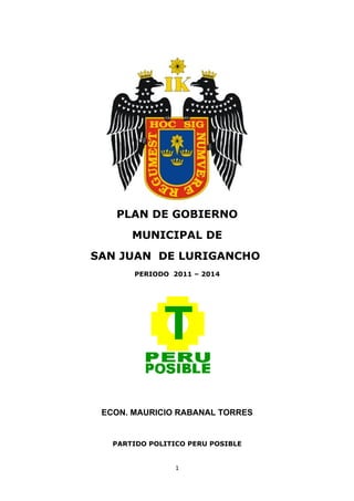 PLAN DE GOBIERNO
       MUNICIPAL DE
SAN JUAN DE LURIGANCHO
       PERIODO 2011 – 2014




 ECON. MAURICIO RABANAL TORRES


   PARTIDO POLITICO PERU POSIBLE


                 1
 