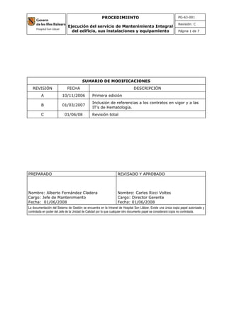 PG-63-001
Revisión: C
PROCEDIMIENTO
Ejecución del servicio de Mantenimiento Integral
del edificio, sus instalaciones y equipamiento Página 1 de 7
SUMARIO DE MODIFICACIONES
REVISIÓN FECHA DESCRIPCIÓN
A 10/11/2006 Primera edición
B 01/03/2007
Inclusión de referencias a los contratos en vigor y a las
IT’s de Hematología.
C 01/06/08 Revisión total
PREPARADO REVISADO Y APROBADO
Nombre: Alberto Fernández Cladera
Cargo: Jefe de Mantenimiento
Fecha: 01/06/2008
Nombre: Carles Ricci Voltes
Cargo: Director Gerente
Fecha: 01/06/2008
La documentación del Sistema de Gestión se encuentra en la Intranet de Hospital Son Llàtzer. Existe una única copia papel autorizada y
controlada en poder del Jefe de la Unidad de Calidad por lo que cualquier otro documento papel se considerará copia no controlada.
 