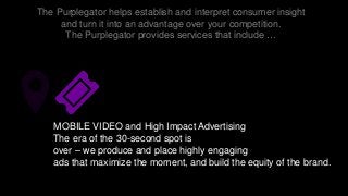 The Purplegator helps establish and interpret consumer insight
and turn it into an advantage over your competition.
The Purplegator provides services that include …
MOBILE VIDEO and High Impact Advertising
The era of the 30-second spot is
over – we produce and place highly engaging
ads that maximize the moment, and build the equity of the brand.
 
