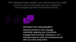 The Purplegator helps establish and interpret consumer insight
and turn it into an advantage over your competition.
The Purplegator provides services that include …
INTERACTIVE ENGAGEMENT
Industry pioneer in text message
marketing, keeping your consumers
engaged and informed, creating a 1 on 1
intimate brand to hand communication line
with your core consumers
 