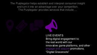 The Purplegator helps establish and interpret consumer insight
and turn it into an advantage over your competition.
The Purplegator provides services that include …
LIVE EVENTS
Bring digital engagement to
the real world with our
innovative game platforms, and other
engage and acquire promotions.
“Digital Grassroots”
 