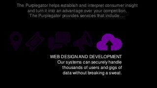 The Purplegator helps establish and interpret consumer insight
and turn it into an advantage over your competition.
The Purplegator provides services that include …
WEB DESIGN AND DEVELOPMENT
Our systems can securely handle
thousands of users and gigs of
data without breaking a sweat.
 