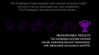 The Purplegator helps establish and interpret consumer insight
and turn it into an advantage over your competition.
The Purplegator provides services that include …
MEASUREABLE RESULTS
Our campaigns provide concrete
results, extending beyond “impressions”
with attributable conversions and ROI.
 