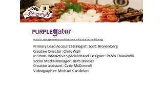 Our Acct. Management team will consist at its foundation the following:
Primary Lead Account Strategist: Scott Bronenberg
Creative Director: Chris Wall
In Store-Interactive Specialist and Designer: Paolo Chiaverelli
Social Media Manager: Barb Breeser
Creative assistant: Catie McDonnell
Videographer: Michael Candelori
 