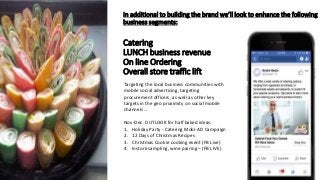 In additional to building the brand we’ll look to enhance the following
business segments:
Catering
LUNCH business revenue
On line Ordering
Overall store traffic lift
Targeting the local business communities with
mobile social advertising, targeting
procurement officers, as well as other key
targets in the geo proximity on social mobile
channels …
Nov-Dec. OUTLOOK for half baked ideas:
1. Holiday Party - Catering Mobi-AD Campaign
2. 12 Days of Christmas Recipes
3. Christmas Cookie cooking event (FB Live)
4. Instore sampling, wine pairing – (FB LIVE)
 