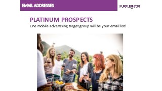 EMAIL ADDRESSES
PLATINUM PROSPECTS
One mobile advertising target group will be your email list!
 