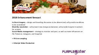 2018 Enhancement forecast
In-Store Imagery – design and branding discussion to be determined, will provide renditions
to be considered
Monthly newsletter – will present new design and planner, will provide long term outlook
for content
Social Media management – strategy to monitor and post, as well as create influencers on
FB, Pinterest, Instagram, and Snapchat
> FB Live sampling
> Lifestyle Video Production
 