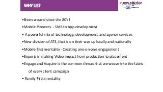 WHY US?
•Been around since the 80’s!
•Mobile Pioneers - SMS to App development
• A powerful mix of technology, development, and agency services
•New division of ATS, that is on their way up locally and nationally
•Mobile first mentality - Creating one-on-one engagement
•Experts in making Video impact from production to placement
•Engage and Acquire is the common thread that we weave into the fabric
of every client campaign
• Family First mentality
 