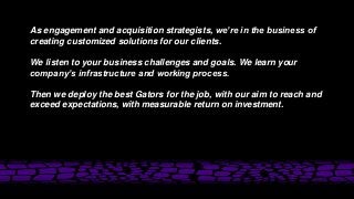 As engagement and acquisition strategists, we’re in the business of
creating customized solutions for our clients.
We listen to your business challenges and goals. We learn your
company’s infrastructure and working process.
Then we deploy the best Gators for the job, with our aim to reach and
exceed expectations, with measurable return on investment.
 