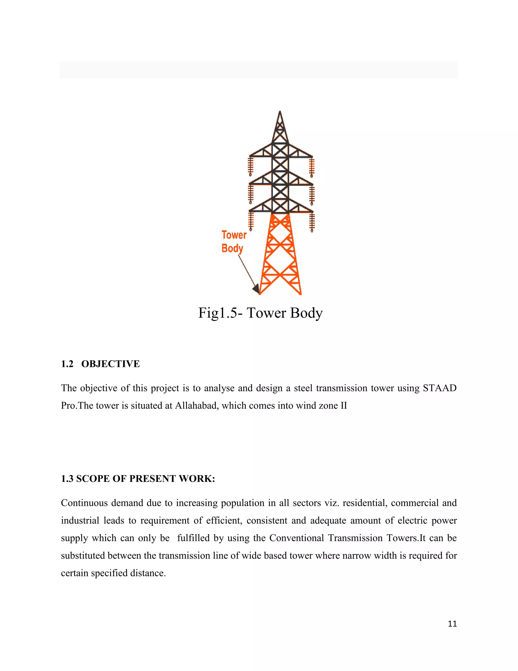 11
Fig1.5- Tower Body
1.2 OBJECTIVE
The objective of this project is to analyse and design a steel transmission tower using STAAD
Pro.The tower is situated at Allahabad, which comes into wind zone II
1.3 SCOPE OF PRESENT WORK:
Continuous demand due to increasing population in all sectors viz. residential, commercial and
industrial leads to requirement of efficient, consistent and adequate amount of electric power
supply which can only be fulfilled by using the Conventional Transmission Towers.It can be
substituted between the transmission line of wide based tower where narrow width is required for
certain specified distance.
 