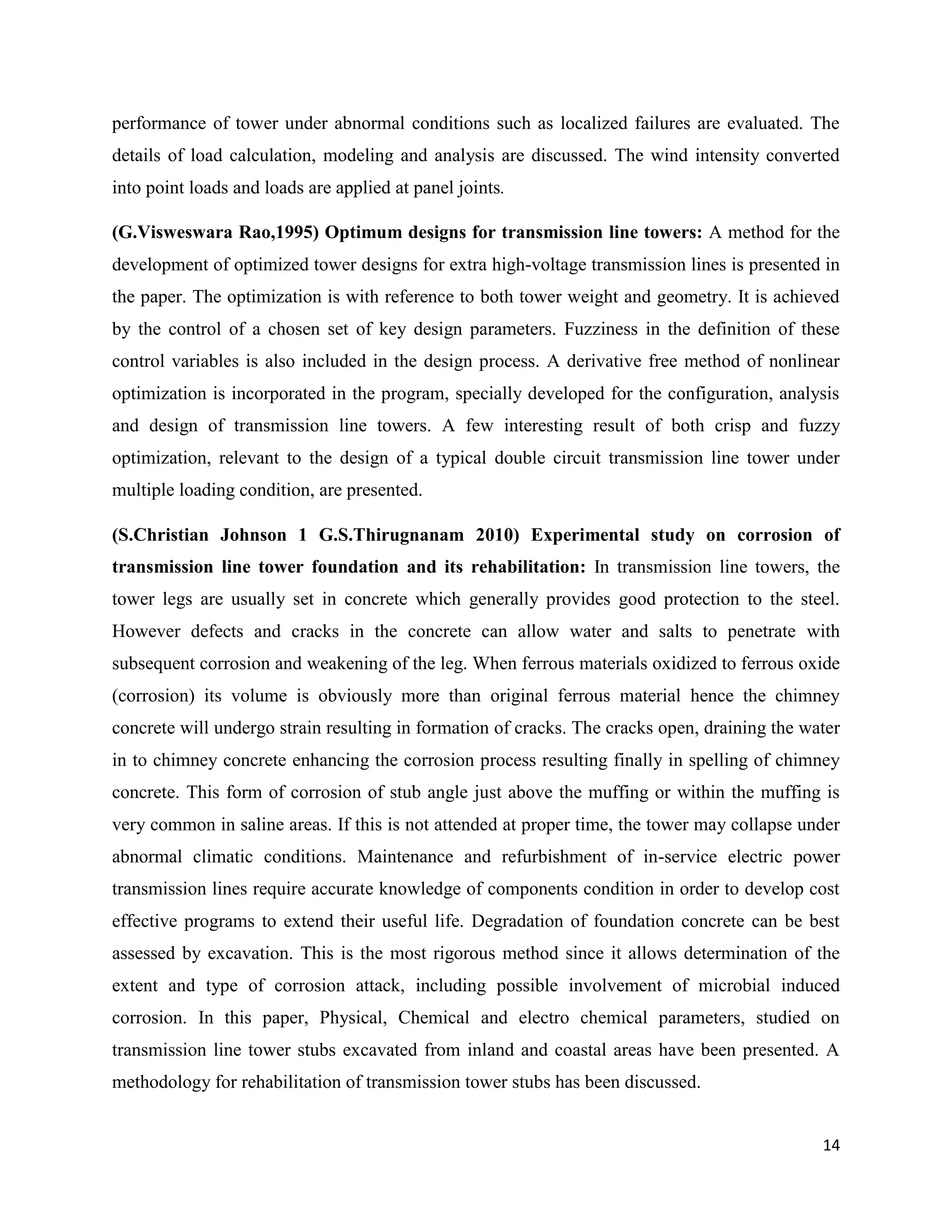 14
performance of tower under abnormal conditions such as localized failures are evaluated. The
details of load calculation, modeling and analysis are discussed. The wind intensity converted
into point loads and loads are applied at panel joints.
(G.Visweswara Rao,1995) Optimum designs for transmission line towers: A method for the
development of optimized tower designs for extra high-voltage transmission lines is presented in
the paper. The optimization is with reference to both tower weight and geometry. It is achieved
by the control of a chosen set of key design parameters. Fuzziness in the definition of these
control variables is also included in the design process. A derivative free method of nonlinear
optimization is incorporated in the program, specially developed for the configuration, analysis
and design of transmission line towers. A few interesting result of both crisp and fuzzy
optimization, relevant to the design of a typical double circuit transmission line tower under
multiple loading condition, are presented.
(S.Christian Johnson 1 G.S.Thirugnanam 2010) Experimental study on corrosion of
transmission line tower foundation and its rehabilitation: In transmission line towers, the
tower legs are usually set in concrete which generally provides good protection to the steel.
However defects and cracks in the concrete can allow water and salts to penetrate with
subsequent corrosion and weakening of the leg. When ferrous materials oxidized to ferrous oxide
(corrosion) its volume is obviously more than original ferrous material hence the chimney
concrete will undergo strain resulting in formation of cracks. The cracks open, draining the water
in to chimney concrete enhancing the corrosion process resulting finally in spelling of chimney
concrete. This form of corrosion of stub angle just above the muffing or within the muffing is
very common in saline areas. If this is not attended at proper time, the tower may collapse under
abnormal climatic conditions. Maintenance and refurbishment of in-service electric power
transmission lines require accurate knowledge of components condition in order to develop cost
effective programs to extend their useful life. Degradation of foundation concrete can be best
assessed by excavation. This is the most rigorous method since it allows determination of the
extent and type of corrosion attack, including possible involvement of microbial induced
corrosion. In this paper, Physical, Chemical and electro chemical parameters, studied on
transmission line tower stubs excavated from inland and coastal areas have been presented. A
methodology for rehabilitation of transmission tower stubs has been discussed.
 