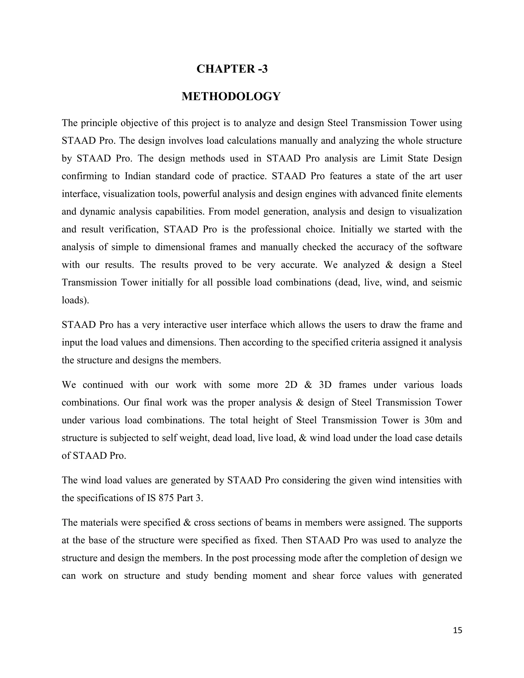 15
CHAPTER -3
METHODOLOGY
The principle objective of this project is to analyze and design Steel Transmission Tower using
STAAD Pro. The design involves load calculations manually and analyzing the whole structure
by STAAD Pro. The design methods used in STAAD Pro analysis are Limit State Design
confirming to Indian standard code of practice. STAAD Pro features a state of the art user
interface, visualization tools, powerful analysis and design engines with advanced finite elements
and dynamic analysis capabilities. From model generation, analysis and design to visualization
and result verification, STAAD Pro is the professional choice. Initially we started with the
analysis of simple to dimensional frames and manually checked the accuracy of the software
with our results. The results proved to be very accurate. We analyzed & design a Steel
Transmission Tower initially for all possible load combinations (dead, live, wind, and seismic
loads).
STAAD Pro has a very interactive user interface which allows the users to draw the frame and
input the load values and dimensions. Then according to the specified criteria assigned it analysis
the structure and designs the members.
We continued with our work with some more 2D & 3D frames under various loads
combinations. Our final work was the proper analysis & design of Steel Transmission Tower
under various load combinations. The total height of Steel Transmission Tower is 30m and
structure is subjected to self weight, dead load, live load, & wind load under the load case details
of STAAD Pro.
The wind load values are generated by STAAD Pro considering the given wind intensities with
the specifications of IS 875 Part 3.
The materials were specified & cross sections of beams in members were assigned. The supports
at the base of the structure were specified as fixed. Then STAAD Pro was used to analyze the
structure and design the members. In the post processing mode after the completion of design we
can work on structure and study bending moment and shear force values with generated
 