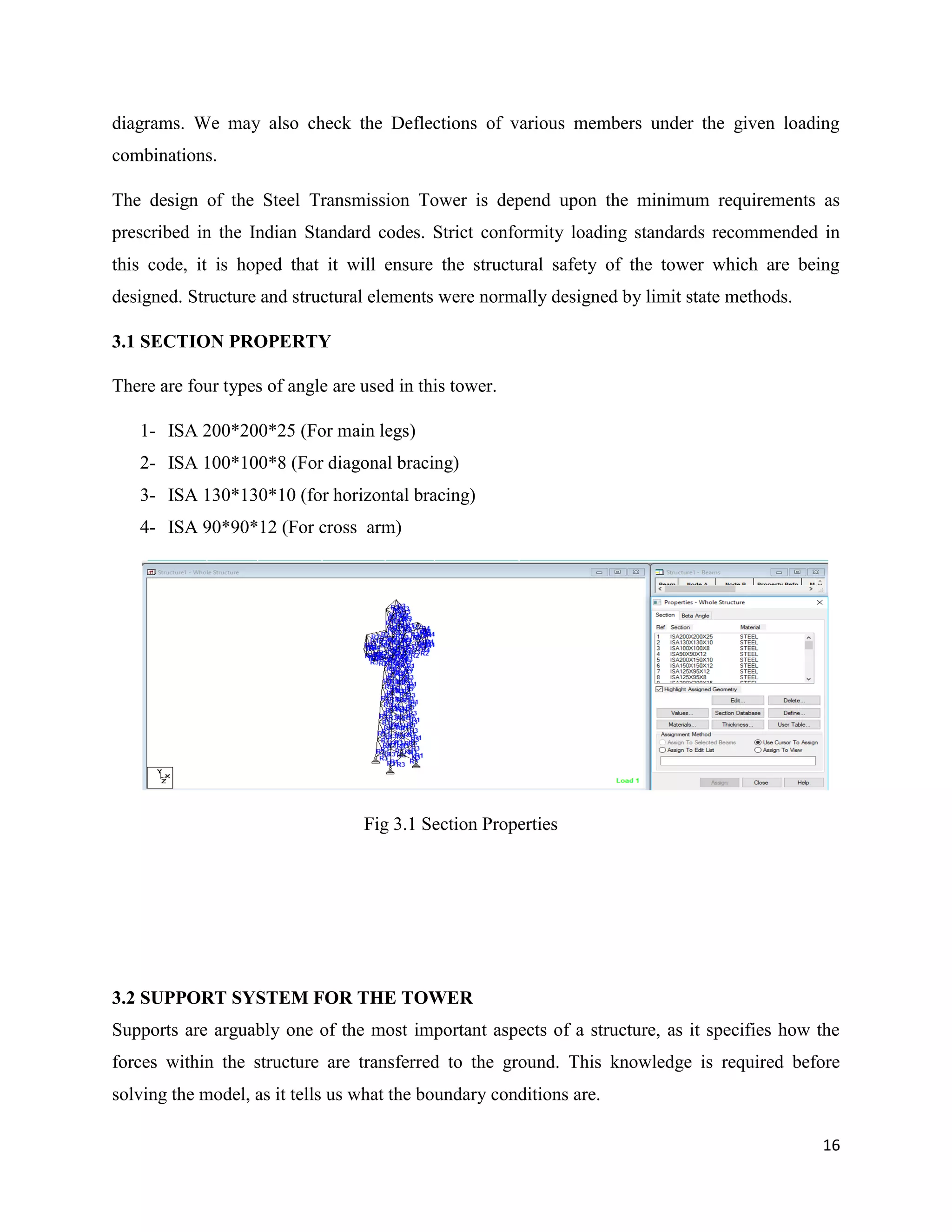 16
diagrams. We may also check the Deflections of various members under the given loading
combinations.
The design of the Steel Transmission Tower is depend upon the minimum requirements as
prescribed in the Indian Standard codes. Strict conformity loading standards recommended in
this code, it is hoped that it will ensure the structural safety of the tower which are being
designed. Structure and structural elements were normally designed by limit state methods.
3.1 SECTION PROPERTY
There are four types of angle are used in this tower.
1- ISA 200*200*25 (For main legs)
2- ISA 100*100*8 (For diagonal bracing)
3- ISA 130*130*10 (for horizontal bracing)
4- ISA 90*90*12 (For cross arm)
Fig 3.1 Section Properties
3.2 SUPPORT SYSTEM FOR THE TOWER
Supports are arguably one of the most important aspects of a structure, as it specifies how the
forces within the structure are transferred to the ground. This knowledge is required before
solving the model, as it tells us what the boundary conditions are.
 