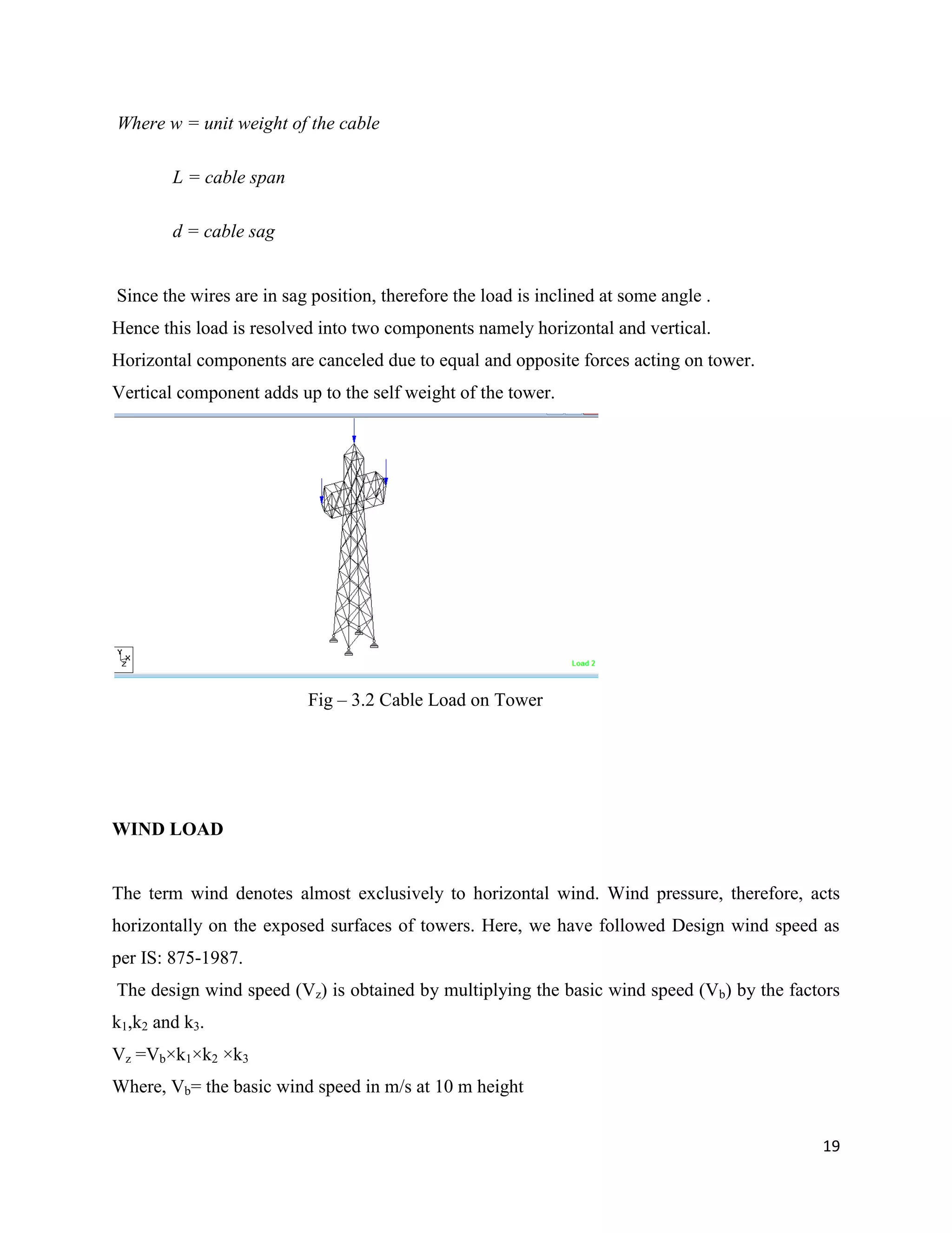 19
Where w = unit weight of the cable
L = cable span
d = cable sag
Since the wires are in sag position, therefore the load is inclined at some angle .
Hence this load is resolved into two components namely horizontal and vertical.
Horizontal components are canceled due to equal and opposite forces acting on tower.
Vertical component adds up to the self weight of the tower.
Fig – 3.2 Cable Load on Tower
WIND LOAD
The term wind denotes almost exclusively to horizontal wind. Wind pressure, therefore, acts
horizontally on the exposed surfaces of towers. Here, we have followed Design wind speed as
per IS: 875-1987.
The design wind speed (Vz) is obtained by multiplying the basic wind speed (Vb) by the factors
k1,k2 and k3.
Vz =Vb×k1×k2 ×k3
Where, Vb= the basic wind speed in m/s at 10 m height
 