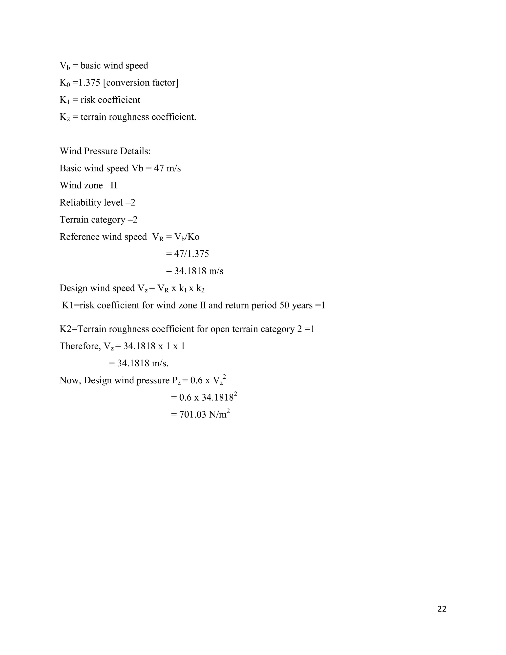 22
Vb = basic wind speed
K0 =1.375 [conversion factor]
K1 = risk coefficient
K2 = terrain roughness coefficient.
Wind Pressure Details:
Basic wind speed Vb = 47 m/s
Wind zone –II
Reliability level –2
Terrain category –2
Reference wind speed VR = Vb/Ko
= 47/1.375
= 34.1818 m/s
Design wind speed Vz = VR x k1 x k2
K1=risk coefficient for wind zone II and return period 50 years =1
K2=Terrain roughness coefficient for open terrain category 2 =1
Therefore, Vz = 34.1818 x 1 x 1
= 34.1818 m/s.
Now, Design wind pressure Pz = 0.6 x Vz
2
= 0.6 x 34.18182
= 701.03 N/m2
 