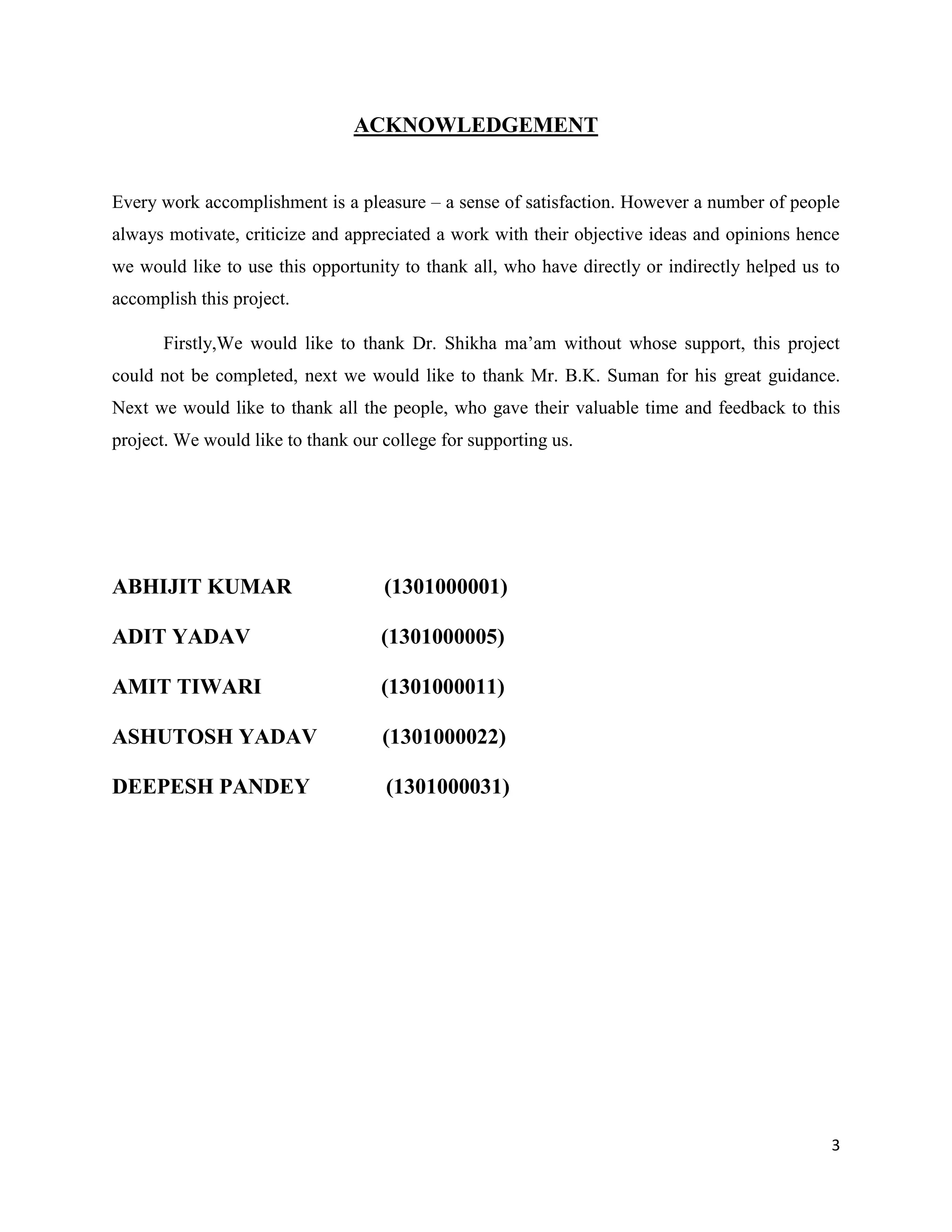 3
ACKNOWLEDGEMENT
Every work accomplishment is a pleasure – a sense of satisfaction. However a number of people
always motivate, criticize and appreciated a work with their objective ideas and opinions hence
we would like to use this opportunity to thank all, who have directly or indirectly helped us to
accomplish this project.
Firstly,We would like to thank Dr. Shikha ma’am without whose support, this project
could not be completed, next we would like to thank Mr. B.K. Suman for his great guidance.
Next we would like to thank all the people, who gave their valuable time and feedback to this
project. We would like to thank our college for supporting us.
ABHIJIT KUMAR (1301000001)
ADIT YADAV (1301000005)
AMIT TIWARI (1301000011)
ASHUTOSH YADAV (1301000022)
DEEPESH PANDEY (1301000031)
 