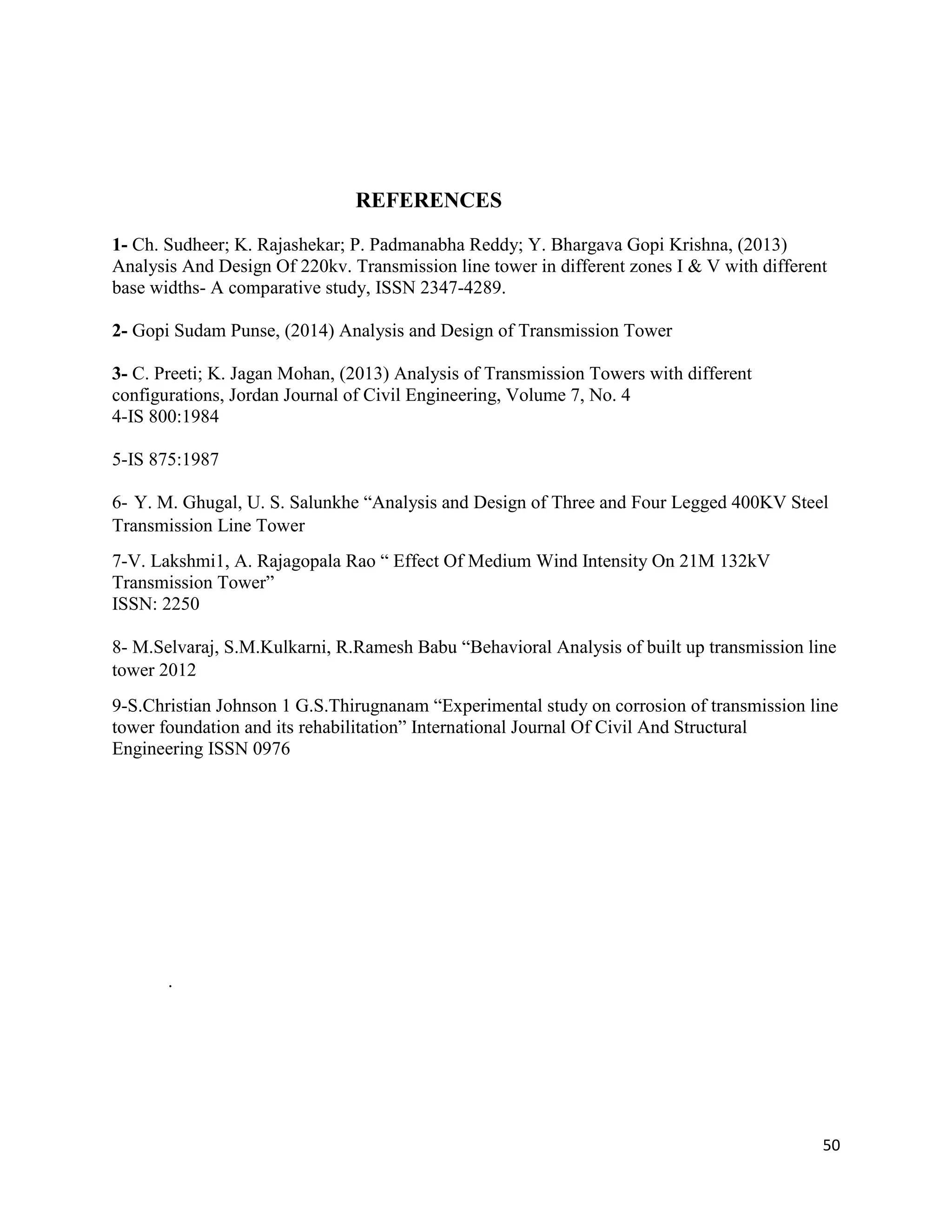 50
REFERENCES
1- Ch. Sudheer; K. Rajashekar; P. Padmanabha Reddy; Y. Bhargava Gopi Krishna, (2013)
Analysis And Design Of 220kv. Transmission line tower in different zones I & V with different
base widths- A comparative study, ISSN 2347-4289.
2- Gopi Sudam Punse, (2014) Analysis and Design of Transmission Tower
3- C. Preeti; K. Jagan Mohan, (2013) Analysis of Transmission Towers with different
configurations, Jordan Journal of Civil Engineering, Volume 7, No. 4
4-IS 800:1984
5-IS 875:1987
6- Y. M. Ghugal, U. S. Salunkhe “Analysis and Design of Three and Four Legged 400KV Steel
Transmission Line Tower
7-V. Lakshmi1, A. Rajagopala Rao “ Effect Of Medium Wind Intensity On 21M 132kV
Transmission Tower”
ISSN: 2250
8- M.Selvaraj, S.M.Kulkarni, R.Ramesh Babu “Behavioral Analysis of built up transmission line
tower 2012
9-S.Christian Johnson 1 G.S.Thirugnanam “Experimental study on corrosion of transmission line
tower foundation and its rehabilitation” International Journal Of Civil And Structural
Engineering ISSN 0976
.
 