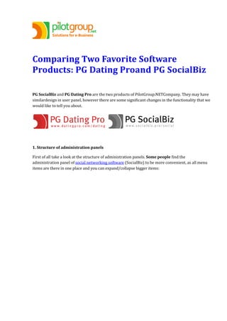 Comparing Two Favorite Software
Products: PG Dating Proand PG SocialBiz
PG SocialBiz and PG Dating Pro are the two products of PilotGroup.NETCompany. They may have
similardesign in user panel, however there are some significant changes in the functionality that we
would like to tell you about.
1. Structure of administration panels
First of all take a look at the structure of administration panels. Some people find the
administration panel of social networking software (SocialBiz) to be more convenient, as all menu
items are there in one place and you can expand/collapse bigger items:
 