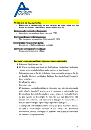10 
MÉTODO DE AVALIAÇÃO 
 Elaboração e apresentação de um trabalho, versando sobre um dos temas leccionados nos módulos que compõem o curso. 
CERTIFICADO/DIPLOMA DE PÓS-GRADUAÇÃO: 
 Licenciados com avaliação. Obtenção de 60 ECTS 
CERTIFICADO/DIPLOMA DE ESPECIALIZAÇÃO: 
 Não licenciados com avaliação. Obtenção de 60 ECTS 
CERTIFICADO DE FREQUÊNCIA DO CURSO: 
 Licenciados e não licenciados sem avaliação. 
CERTIFICADO DE FREQUÊNCIA POR MÓDULO: 
 Frequência no respectivo módulo. 
DOCUMENTAÇÃO OBRIGATÓRIA E CONDIÇÕES PARA INSCRIÇÃO: 
1. Boletim de Candidatura on line 
2. (*) Original ou Cópia Autenticada do Certificado de Habilitações (habilitações obtidas na Universidade Autónoma não carecem de autenticação) 
 Fotocópia simples do Cartão de Cidadão (documentos alternativos ao Cartão de Cidadão: Bilhete de Identidade e Cartão de Contribuinte Fiscal, Passaporte (caso se aplique) 
 Uma fotografia a cores 
 Curriculum vitae 
 (*) No caso de habilitações obtidas no estrangeiro, para além da autenticação da(s) cópia(s) descrita(s) anteriormente é necessário a autenticação pela Embaixada ou Consulado Português no país de origem da habilitação literária ou pela Apostila da Convenção de Haia. No caso dos documentos não estarem em português, será necessário a tradução dos documentos por tradutor reconhecido pela representação diplomática portuguesa. 
 A inscrição só será validada mediante entrega (no prazo máximo de 30 dias) de toda a documentação solicitada. A não entrega dos documentos mencionados, invalida a inscrição não podendo obter quaisquer Certificados de frequência ou aproveitamento. 
 