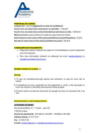11 
PROPINAS DO CURSO: 
CANDIDATURA: 125,00 € (pagamento no acto da candidatura) 
VALOR TOTAL DO CURSO PARA LICENCIADOS E ALUNOS UAL: 1.755,00 € 
VALOR TOTAL DO CURSO PARA OUTRAS PROVENIÊNCIAS SEM VÍNCULO À UAL: 1.950,00 € 
MÓDULOS AVULSO: preço variável em função da carga horária do módulo 
CERTIFICADO DE CONCLUSÃO DA PÓS-GRADUAÇÃO/ESPECIALIZAÇÃO/FREQUÊNCIA: 75,00 € 
DIPLOMA DE CONCLUSÃO DA PÓS-GRADUAÇÃO/ESPECIALIZAÇÃO: 150,00 € 
CONDIÇÕES DE PAGAMENTO: 
 Pagamento faseado (podendo ser pago em 5 mensalidades) ou pronto pagamento com 2,5% desconto. 
 Para mais informações contactar os endereços de e-mail: academy@ual.pt ou cdias@universidade-autonoma.pt 
NÚMERO MÍNIMO DE ALUNOS: 20 
NOTAS: 
1. O valor da candidatura/inscrição apenas será devolvido, no caso do curso não se realizar. 
2. A desistência do curso, suspensão por não pagamento, e, ainda, a não aprovação no curso não implicam o reembolso das propinas e taxas já pagas. 
3. O limite máximo de desconto decorrente da situação de aluno ou licenciado UAL é de 10%. 
INSCRIÇÕES E INFORMAÇÕES: 
AUTÓNOMA ACADEMY 
Rua de Santa Marta, 47 – 1º andar – sala 102 
1169-023 Lisboa 
Horário de atendimento: 10H:30M às 12H:30M – 14H30M às 18H:30M 
Telefone directo: 21 317 76 07 
Fax: 21 353 37 02 
E-mails: academy@ual.pt ou cdias@universidade-autonoma.pt 