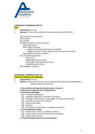 3 
UNIDADE CURRICULAR III IRC 
 Carga horária: 12 horas 
 Docente: Drª Maria Helena Martins, Directora de Serviços do IRC da DGCI 
1.1. Características do Imposto 
1.2. Incidência 
1.3. Isenções 
1.4. Determinação da matéria colectável 
1.4.1. Regras gerais 
1.4.2. Regimes especiais 
1.4.2.1. De tributação dos grupos de sociedades 
1.4.2.2. Das Fusões, Cisões, entrada de Activos e permuta de acções 
1.4.3. Métodos directos e indirectos 
1.5. Liquidação e pagamento 
1.5.1. Taxas 
1.5.2. Pagamentos por conta 
1.5.3. Pagamentos especiais por conta 
1.5.4. Retenções na Fonte 
1.6. Obrigações acessórias 
UNIDADE CURRICULAR IV IMPOSTOS ESPECIAIS DE CONSUMO 
 Carga horária: 10 horas 
 Docente: Mestre Nuno Vitorino, Técnico Superior da Direcção Geral de Alfândegas e Impostos Especiais de Consumo 
1. Breve historial dos Impostos Especiais sobre o Consumo; 
2. Dos primeiros diplomas até ao Código dos IEC; 
3. A Parte Geral do Código: 
3.1. - Princípios e regras gerais; 
3.2. - Liquidação, pagamento e reembolso do imposto; 
3.3. - Produção, transformação e armazenagem em regime de suspensão; 
3.4. - Circulação em regime de suspensão; 
3.5. - Perdas e Inutilização; 
3.6. - Garantias; 
3.7. - Circulação e tributação após a introdução no consumo. 
4. A Parte Especial do Código: 
4.1. - Imposto sobre o álcool e as bebidas alcoólicas; 
4.2. - Imposto sobre os produtos petrolíferos e energéticos; 
4.3. - Imposto sobre o tabaco. 
5. A nova tributação sobre os veículos automóveis. 
 