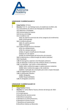 4 
UNIDADE CURRICULAR V IRS 
 Carga horária: 12 horas 
 Docente: Prof. Dr. José Rodrigo Castro, Ex-Subdirector da DGCI, UAL 
1.1. Antecedentes da reforma da tributação do rendimento 
1.2. Objectivos e finalidades 
1.3. Caracterização do Imposto 
1.4. Estrutura do Código 
1.5. A incidência real 
1.5.1. Os aspectos essenciais das várias categorias de rendimentos 
1.5.2. O facto gerador 
1.6. A incidência pessoal 
1.6.1. Os sujeitos passivos 
1.6.2. O agregado 
1.7. A determinação do lucro tributável 
1.7.1. Por método directo 
1.7.2. Por método indirecto 
1.7.2.1. O regime simplificado de tributação 
1.7.2.1.1. Os sub-regimes 
1.7.2.2. As manifestações de fortuna de e de consumo 
1.8. Os abatimentos e a determinação da matéria colectável 
1.9. A liquidação 
1.10. As taxas gerais, especiais e de tributação autónoma 
1.11. As deduções à colecta que não conferem direito a reembolso 
1.12. As retenções – por conta e a título definitivo 
1.12.1. Sobre rendimentos pagos a sujeitos passivos residentes 
1.12.2. Sobre rendimentos pagos a não residentes 
1.12.2.1. A aplicação das convenções para evitar a dupla tributação 
1.13. Os pagamentos por conta 
1.14. A substituição tributária 
1.14.1. Obrigações 
1.14.2. Responsabilidades 
1.15. As obrigações acessórias 
UNIDADE CURRICULAR VI BENEFÍCIOS FISCAIS 
 Carga horária: 8 horas 
 Docente: Dr. Carlos Alberto Tavares, Director de Serviços da DGCI 
1. Introdução; 
2. Princípios gerais; 
3. Benefícios de natureza social; 
4. Benefícios à poupança; 
5. Benefícios ao sistema financeiro; 
6. Benefícios às Zonas Francas; 
7. Benefícios ao Investimento; 
8. Benefícios relativos ao Mecenato. 
 