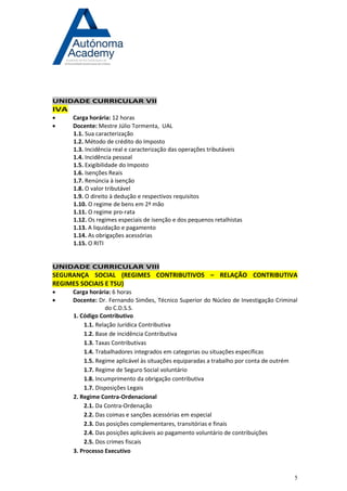 5 
UNIDADE CURRICULAR VII IVA 
 Carga horária: 12 horas 
 Docente: Mestre Júlio Tormenta, UAL 
1.1. Sua caracterização 
1.2. Método de crédito do Imposto 
1.3. Incidência real e caracterização das operações tributáveis 
1.4. Incidência pessoal 
1.5. Exigibilidade do Imposto 
1.6. Isenções Reais 
1.7. Renúncia à isenção 
1.8. O valor tributável 
1.9. O direito à dedução e respectivos requisitos 
1.10. O regime de bens em 2ª mão 
1.11. O regime pro-rata 
1.12. Os regimes especiais de isenção e dos pequenos retalhistas 
1.13. A liquidação e pagamento 
1.14. As obrigações acessórias 
1.15. O RITI 
UNIDADE CURRICULAR VIII SEGURANÇA SOCIAL (REGIMES CONTRIBUTIVOS – RELAÇÃO CONTRIBUTIVA REGIMES SOCIAIS E TSU) 
 Carga horária: 6 horas 
 Docente: Dr. Fernando Simões, Técnico Superior do Núcleo de Investigação Criminal do C.D.S.S. 
1. Código Contributivo 
1.1. Relação Jurídica Contributiva 
1.2. Base de incidência Contributiva 
1.3. Taxas Contributivas 
1.4. Trabalhadores integrados em categorias ou situações específicas 
1.5. Regime aplicável às situações equiparadas a trabalho por conta de outrém 
1.7. Regime de Seguro Social voluntário 
1.8. Incumprimento da obrigação contributiva 
1.7. Disposições Legais 
2. Regime Contra-Ordenacional 
2.1. Da Contra-Ordenação 
2.2. Das coimas e sanções acessórias em especial 
2.3. Das posições complementares, transitórias e finais 
2.4. Das posições aplicáveis ao pagamento voluntário de contribuições 
2.5. Dos crimes fiscais 
3. Processo Executivo 
 