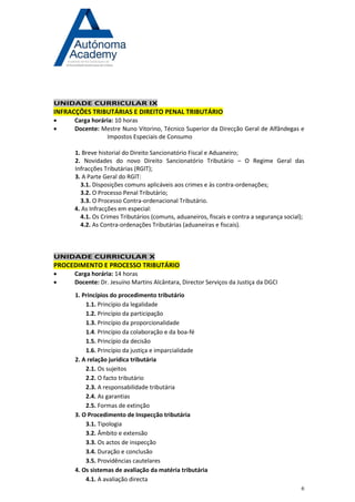 6 
UNIDADE CURRICULAR IX INFRACÇÕES TRIBUTÁRIAS E DIREITO PENAL TRIBUTÁRIO 
 Carga horária: 10 horas 
 Docente: Mestre Nuno Vitorino, Técnico Superior da Direcção Geral de Alfândegas e Impostos Especiais de Consumo 
1. Breve historial do Direito Sancionatório Fiscal e Aduaneiro; 
2. Novidades do novo Direito Sancionatório Tributário – O Regime Geral das Infracções Tributárias (RGIT); 
3. A Parte Geral do RGIT: 
3.1. Disposições comuns aplicáveis aos crimes e às contra-ordenações; 
3.2. O Processo Penal Tributário; 
3.3. O Processo Contra-ordenacional Tributário. 
4. As Infracções em especial: 
4.1. Os Crimes Tributários (comuns, aduaneiros, fiscais e contra a segurança social); 
4.2. As Contra-ordenações Tributárias (aduaneiras e fiscais). 
UNIDADE CURRICULAR X PROCEDIMENTO E PROCESSO TRIBUTÁRIO 
 Carga horária: 14 horas 
 Docente: Dr. Jesuíno Martins Alcântara, Director Serviços da Justiça da DGCI 
1. Princípios do procedimento tributário 
1.1. Princípio da legalidade 
1.2. Princípio da participação 
1.3. Princípio da proporcionalidade 
1.4. Princípio da colaboração e da boa-fé 
1.5. Princípio da decisão 
1.6. Princípio da justiça e imparcialidade 
2. A relação jurídica tributária 
2.1. Os sujeitos 
2.2. O facto tributário 
2.3. A responsabilidade tributária 
2.4. As garantias 
2.5. Formas de extinção 
3. O Procedimento de Inspecção tributária 
3.1. Tipologia 
3.2. Âmbito e extensão 
3.3. Os actos de inspecção 
3.4. Duração e conclusão 
3.5. Providências cautelares 
4. Os sistemas de avaliação da matéria tributária 
4.1. A avaliação directa  