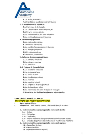 7 
4.2. A avaliação indirecta 
4.3. O pedido de revisão da matéria tributária 
5. O procedimento de liquidação 
5.1. O princípio da declaração 
5.2. A caducidade do direito à liquidação 
5.3. Os juros compensatórios 
5.4. A fundamentação dos actos tributários 
5.5. A notificação dos actos tributários 
6. Os meios impugnatórios 
6.1. A reclamação graciosa 
6.2. O recurso hierárquico 
6.3. A revisão oficiosa dos actos tributários 
6.4. A impugnação judicial 
6.5. Os meios acessórios 
6.6. O recurso jurisdicional 
7. As formas de cobrança dos tributos 
7.1. A cobrança voluntária 
7.2. A cobrança coerciva 
7.3. A prescrição 
8. O Processo de Execução Fiscal 
8.1. A citação do executado 
8.2. A penhora de bens 
8.3. A venda de bens 
8.4. A citação dos credores 
8.5. A reversão 
8.6. A oposição judicial 
8.7. A suspensão da execução fiscal 
8.8. A declaração em falhas 
8.9. A reclamação dos actos do órgão de execução 
9. A execução das decisões favoráveis ao sujeito passivo 
UNIDADE CURRICULAR XI TRIBUTAÇÃO DOS PRODUTOS FINANCEIROS 
 Carga horária: 8 horas 
 Docente: Dr. Carlos Alberto Tavares, Director de Serviços da DGCI 
1. - Instrumentos Financeiros negociados no mercado à vista: 1.1. – Acções; 1.2. – Obrigações; 1.3. – Certificados; 1.4. – Valores mobiliários obrigatoriamente convertíveis em acções; 1.5. – Unidades de participação em fundos de investimento mobiliário. 2. - Instrumentos Financeiros negociados no mercado a prazo: 2.1. – Swaps Taxa de Juro; 2.2. – Swaps Cambiais; 2.3. – Operações cambiais a prazo;  