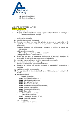 8 
2.4 – Contratos de Futuro; 2.5 – Contratos de Opções. 
UNIDADE CURRICULAR XII DIREITO ADUANEIRO 
 Carga horária: 8 horas 
 Docente: Mestre Nuno Vitorino, Técnico Superior da Direcção Geral de Alfândegas e Impostos Especiais de Consumo 
1. Direito de representação. 
2. Operadores económicos autorizados. 
3. Elementos com base nos quais são aplicados os direitos de importação ou de exportação, bem como as outras medidas previstas no âmbito das trocas de mercadorias: 
3.1 Pauta aduaneira das comunidades europeias e classificação pautal das mercadorias; 
3.2 Origem das mercadorias; 
3.2.1 Origem não preferencial das mercadorias, 
3.3. Origem preferencial das mercadorias, 
4. Disposições aplicáveis às mercadorias introduzidas no território aduaneiro da comunidade até que lhes seja atribuído um destino aduaneiro. 
5. Introdução das mercadorias no território aduaneiro da comunidade. 
6. Apresentação das mercadorias à alfândega. 
7. Descarga das mercadorias apresentadas à alfândega. 
8. Obrigação de atribuir um destino aduaneiro às mercadorias apresentadas à alfândega. 
9. Depósito temporário de mercadorias. 
10. Disposições aplicáveis às mercadorias não comunitárias que circulam em regime de trânsito. 
11. Destinos aduaneiros: 
11.1 Regimes aduaneiros; 
11.1.1 Introdução em livre prática, 
11.1.2 Trânsito externo e interno, 
11.1.3 Entreposto aduaneiro, 
11.1.4 Aperfeiçoamento activo, 
11.1.5 Transformação sob controlo aduaneiro, 
11.1.6 Importação temporária, 
11.1.7 Aperfeiçoamento passivo, 
11.1.8 Exportação. 
11.2 Outros destinos aduaneiros. 
11.3 A declaração aduaneira: 
11.3.1 Declarações feitas por escrito, 
11.3.2 Outras declarações. 
11.4 Franquias. 
11.5 Mercadorias de retorno. 
 