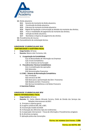 9 
12. Dívida aduaneira: 
12.1 Garantia do montante da dívida aduaneira; 
12.2 Constituição da dívida aduaneira; 
12.3 Cobrança do montante da dívida aduaneira; 
12.4 Registo de liquidação e comunicação ao devedor do montante dos direitos; 
12.5 Prazo e modalidades de pagamento do montante dos direitos; 
12.6 Extinção da dívida aduaneira; 
12.7 Reembolso e dispensa de pagamento dos direitos. 
13. Procedimentos de recurso: 
14. O procedimento de contestação técnica. 
UNIDADE CURRICULAR XIII CONTABILIDADE E AUDITORIA FISCAL 
 Carga horária: 10 horas 
 Docente: Mestre Júlio Tormenta, UAL 
1. A organização da Contabilidade 
1.1. As Necessidades de Informação nas Empresas 
1.2. O Ciclo Contabilístico 
1.3. Os Sistemas de Escrituração 
2. Procedimentos Técnicos Contabilísticos 
2.1. A contabilização das operações 
2.2. Balancetes 
2.3. Demonstrações Financeiras 
3. O SNC – Sistema de Normalização Contabilística 
3.1. Introdução 
3.2. Estrutura do SNC 
3.3. Bases para a apresentação das Dem. Financeiras 
3.4. Modelos de Dem. Financeiras 
3.5. Normas Contabilísticas e de Relato Financeiro 
4. Exercícios Práticos 
UNIDADE CURRICULAR XIV DIREITO INTERNACIONAL FISCAL 
 Carga horária: 10 horas 
 Docente: Dr. Carlos Alberto Miranda Ferreira, Chefe de Divisão dos Serviços das Relações Internacionais da DGCI 
1. Princípios e aspectos gerais 
2. O regime unilateral (IRS, IRC e EBF) 
3. A Convenção modelo da OCDE 
4. A tributação dos diferentes tipos de rendimentos 
5. A cooperação internacional – Trocas de informação e Procedimentos amigáveis 
6. As directivas europeias 
7. Aplicação prática das Convenções 
TOTAL DE HORAS LECTIVAS: 136 
TOTAL DE ECTS: 60 
 