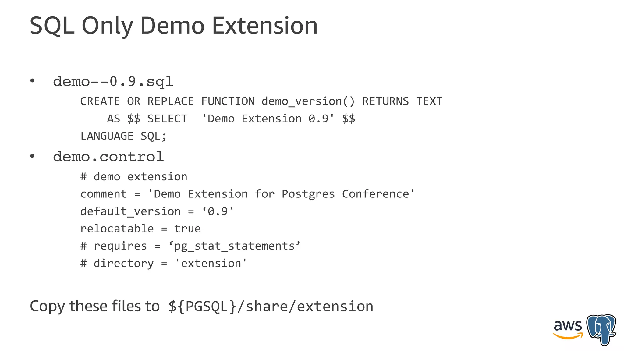 SQL Only Demo Extension
• demo--0.9.sql
CREATE OR REPLACE FUNCTION demo_version() RETURNS TEXT
AS $$ SELECT 'Demo Extension 0.9' $$
LANGUAGE SQL;
• demo.control
# demo extension
comment = 'Demo Extension for Postgres Conference'
default_version = ‘0.9'
relocatable = true
# requires = ‘pg_stat_statements’
# directory = 'extension'
Copy these files to ${PGSQL}/share/extension
 