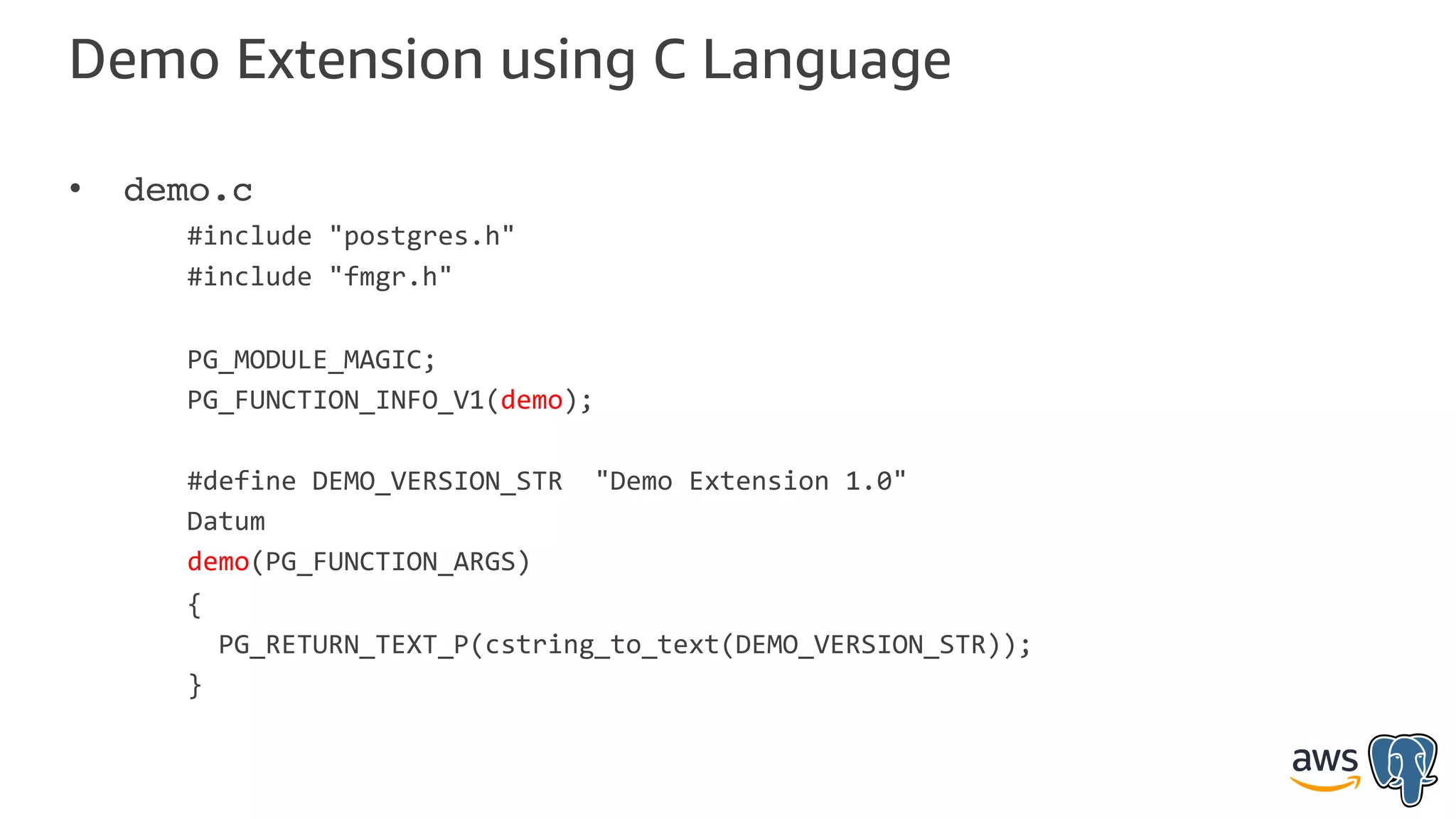 Demo Extension using C Language
• demo.c
#include "postgres.h"
#include "fmgr.h"
PG_MODULE_MAGIC;
PG_FUNCTION_INFO_V1(demo);
#define DEMO_VERSION_STR "Demo Extension 1.0"
Datum
demo(PG_FUNCTION_ARGS)
{
PG_RETURN_TEXT_P(cstring_to_text(DEMO_VERSION_STR));
}
 