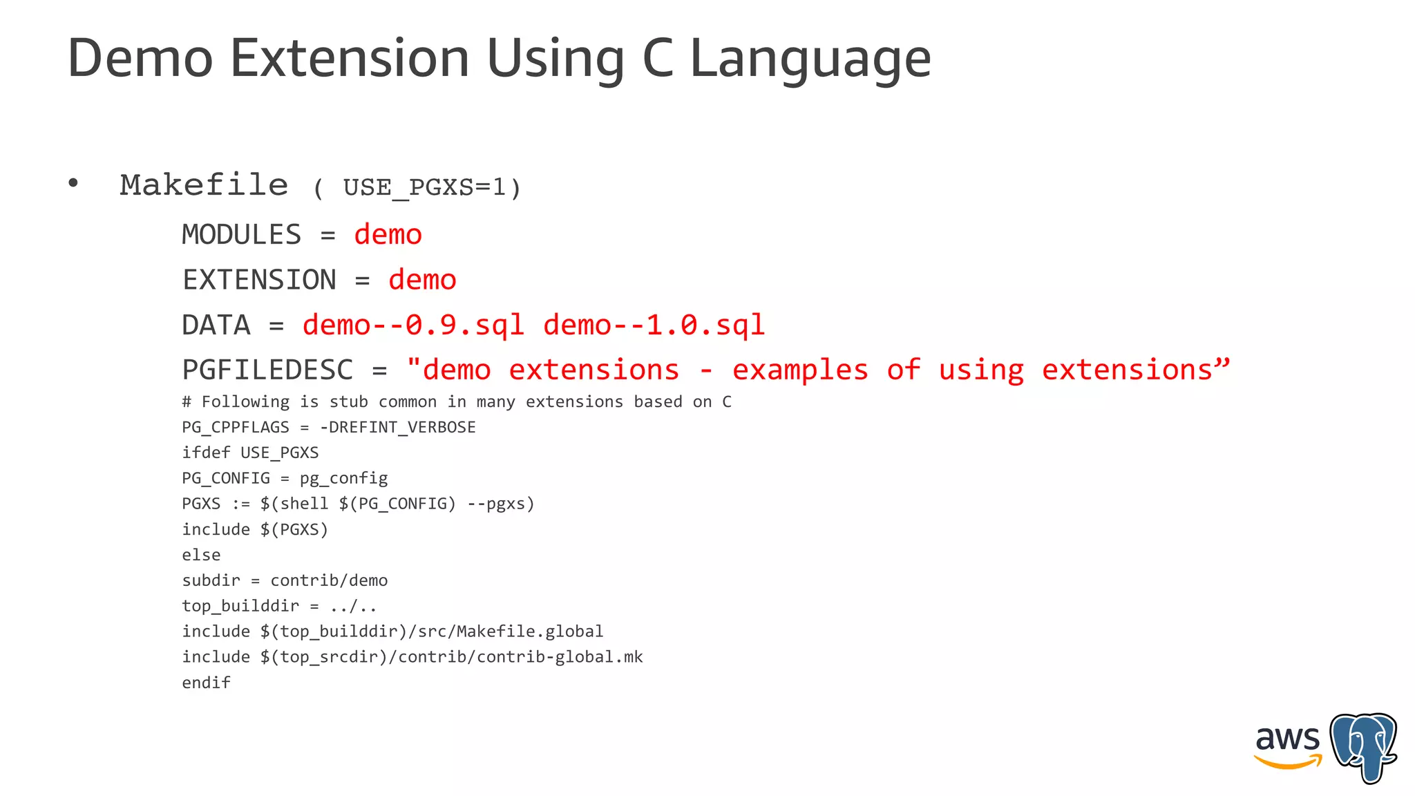 Demo Extension Using C Language
• Makefile ( USE_PGXS=1)
MODULES = demo
EXTENSION = demo
DATA = demo--0.9.sql demo--1.0.sql
PGFILEDESC = "demo extensions - examples of using extensions”
# Following is stub common in many extensions based on C
PG_CPPFLAGS = -DREFINT_VERBOSE
ifdef USE_PGXS
PG_CONFIG = pg_config
PGXS := $(shell $(PG_CONFIG) --pgxs)
include $(PGXS)
else
subdir = contrib/demo
top_builddir = ../..
include $(top_builddir)/src/Makefile.global
include $(top_srcdir)/contrib/contrib-global.mk
endif
 