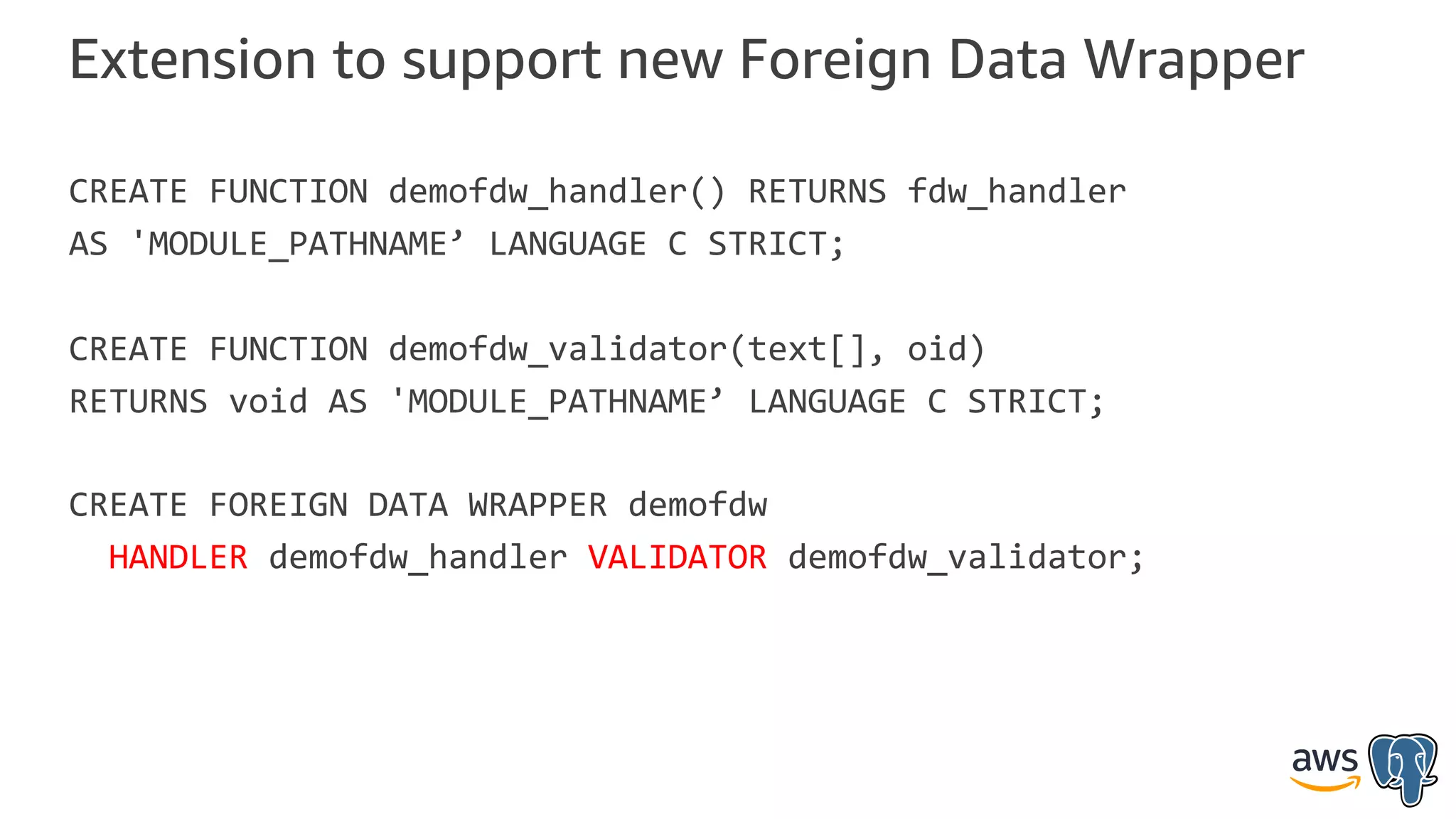 Extension to support new Foreign Data Wrapper
CREATE FUNCTION demofdw_handler() RETURNS fdw_handler
AS 'MODULE_PATHNAME’ LANGUAGE C STRICT;
CREATE FUNCTION demofdw_validator(text[], oid)
RETURNS void AS 'MODULE_PATHNAME’ LANGUAGE C STRICT;
CREATE FOREIGN DATA WRAPPER demofdw
HANDLER demofdw_handler VALIDATOR demofdw_validator;
 