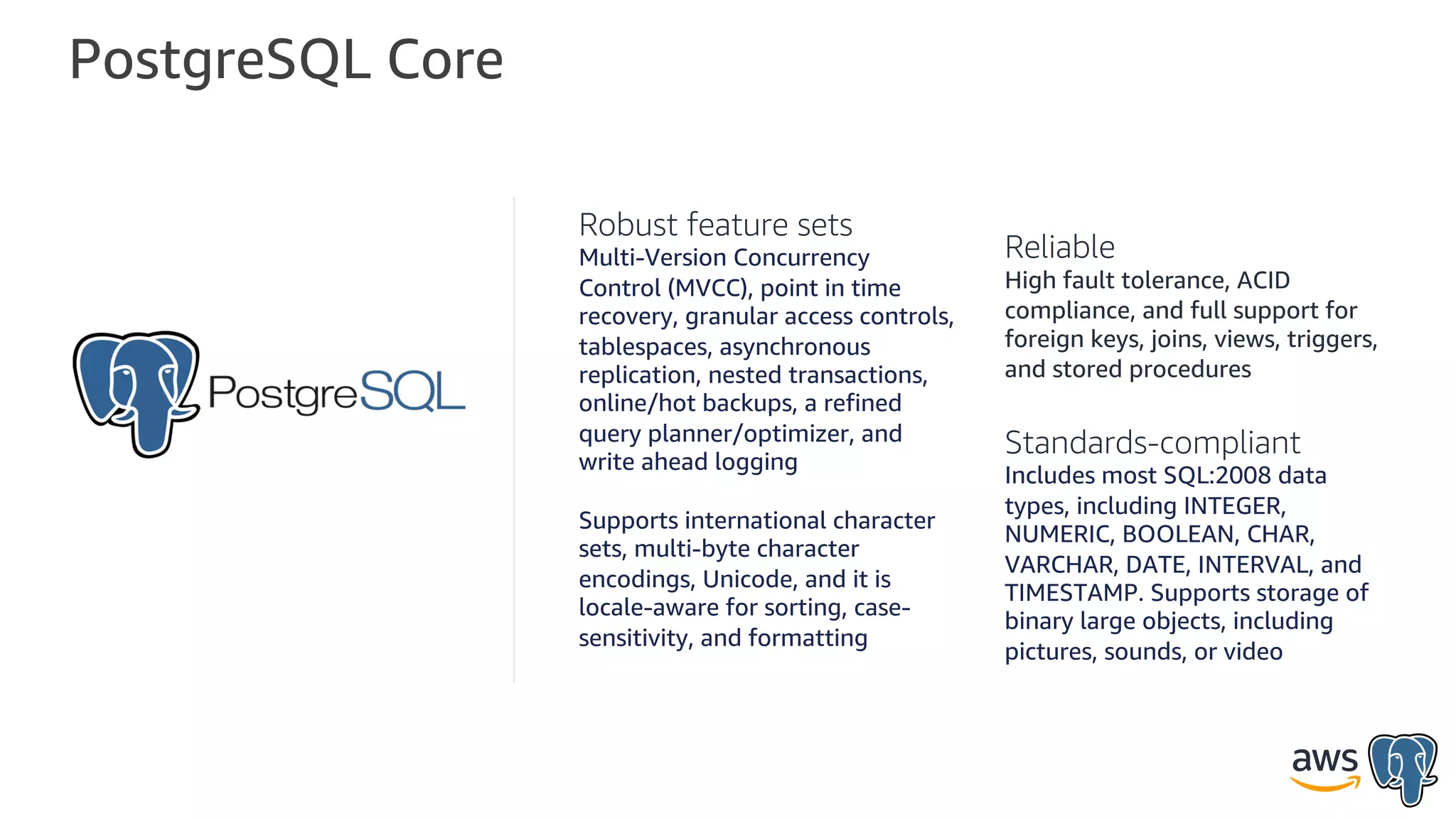 PostgreSQL Core
Robust feature sets
Multi-Version Concurrency
Control (MVCC), point in time
recovery, granular access controls,
tablespaces, asynchronous
replication, nested transactions,
online/hot backups, a refined
query planner/optimizer, and
write ahead logging
Supports international character
sets, multi-byte character
encodings, Unicode, and it is
locale-aware for sorting, case-
sensitivity, and formatting
Reliable
High fault tolerance, ACID
compliance, and full support for
foreign keys, joins, views, triggers,
and stored procedures
Standards-compliant
Includes most SQL:2008 data
types, including INTEGER,
NUMERIC, BOOLEAN, CHAR,
VARCHAR, DATE, INTERVAL, and
TIMESTAMP. Supports storage of
binary large objects, including
pictures, sounds, or video
 