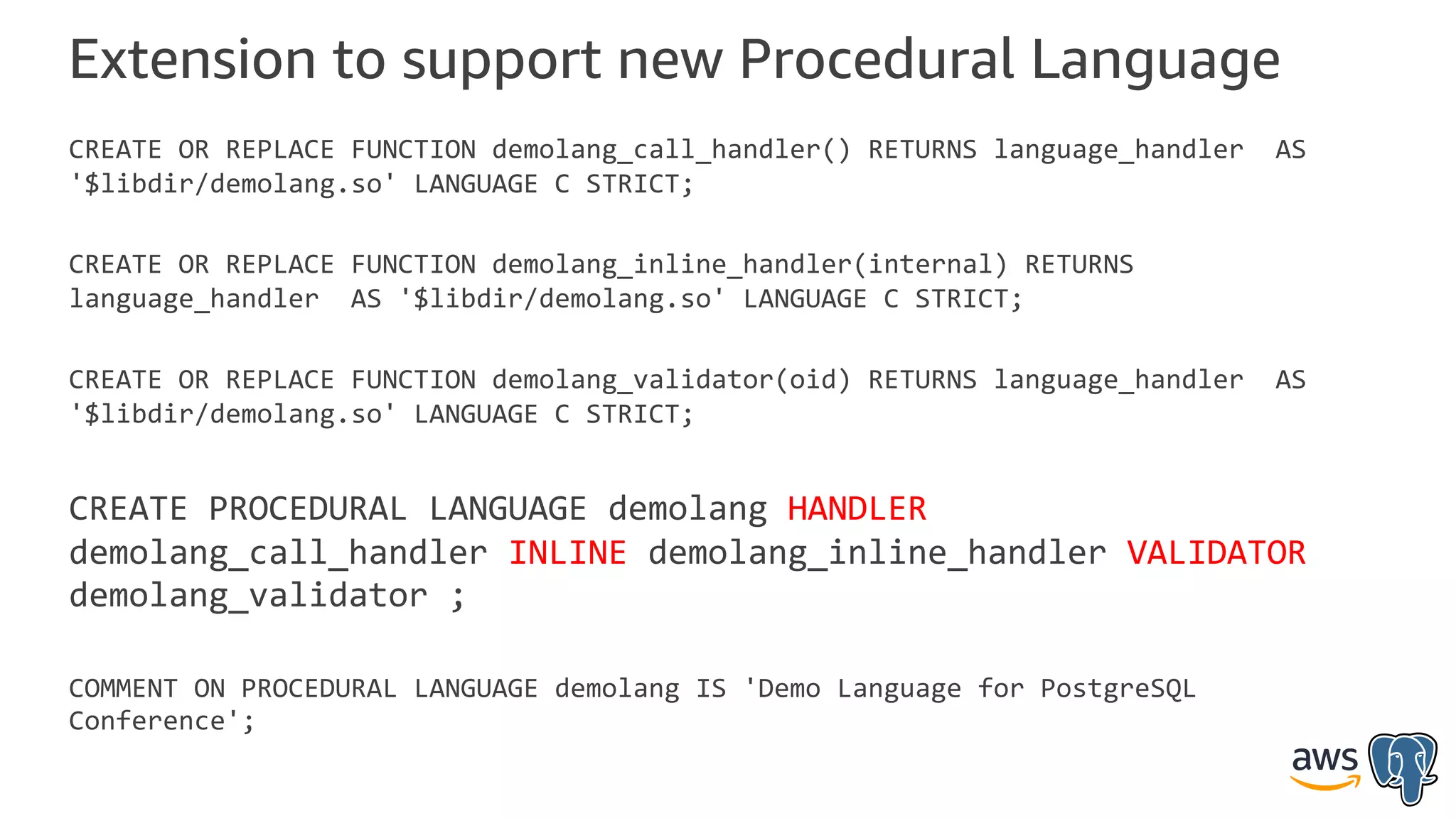 Extension to support new Procedural Language
CREATE OR REPLACE FUNCTION demolang_call_handler() RETURNS language_handler AS
'$libdir/demolang.so' LANGUAGE C STRICT;
CREATE OR REPLACE FUNCTION demolang_inline_handler(internal) RETURNS
language_handler AS '$libdir/demolang.so' LANGUAGE C STRICT;
CREATE OR REPLACE FUNCTION demolang_validator(oid) RETURNS language_handler AS
'$libdir/demolang.so' LANGUAGE C STRICT;
CREATE PROCEDURAL LANGUAGE demolang HANDLER
demolang_call_handler INLINE demolang_inline_handler VALIDATOR
demolang_validator ;
COMMENT ON PROCEDURAL LANGUAGE demolang IS 'Demo Language for PostgreSQL
Conference';
 