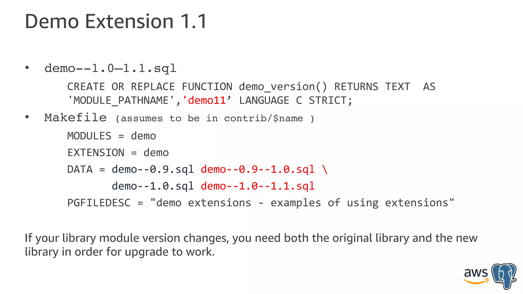 Demo Extension 1.1
• demo--1.0—1.1.sql
CREATE OR REPLACE FUNCTION demo_version() RETURNS TEXT AS
'MODULE_PATHNAME','demo11’ LANGUAGE C STRICT;
• Makefile (assumes to be in contrib/$name )
MODULES = demo
EXTENSION = demo
DATA = demo--0.9.sql demo--0.9--1.0.sql 
demo--1.0.sql demo--1.0--1.1.sql
PGFILEDESC = "demo extensions - examples of using extensions"
If your library module version changes, you need both the original library and the new
library in order for upgrade to work.
 