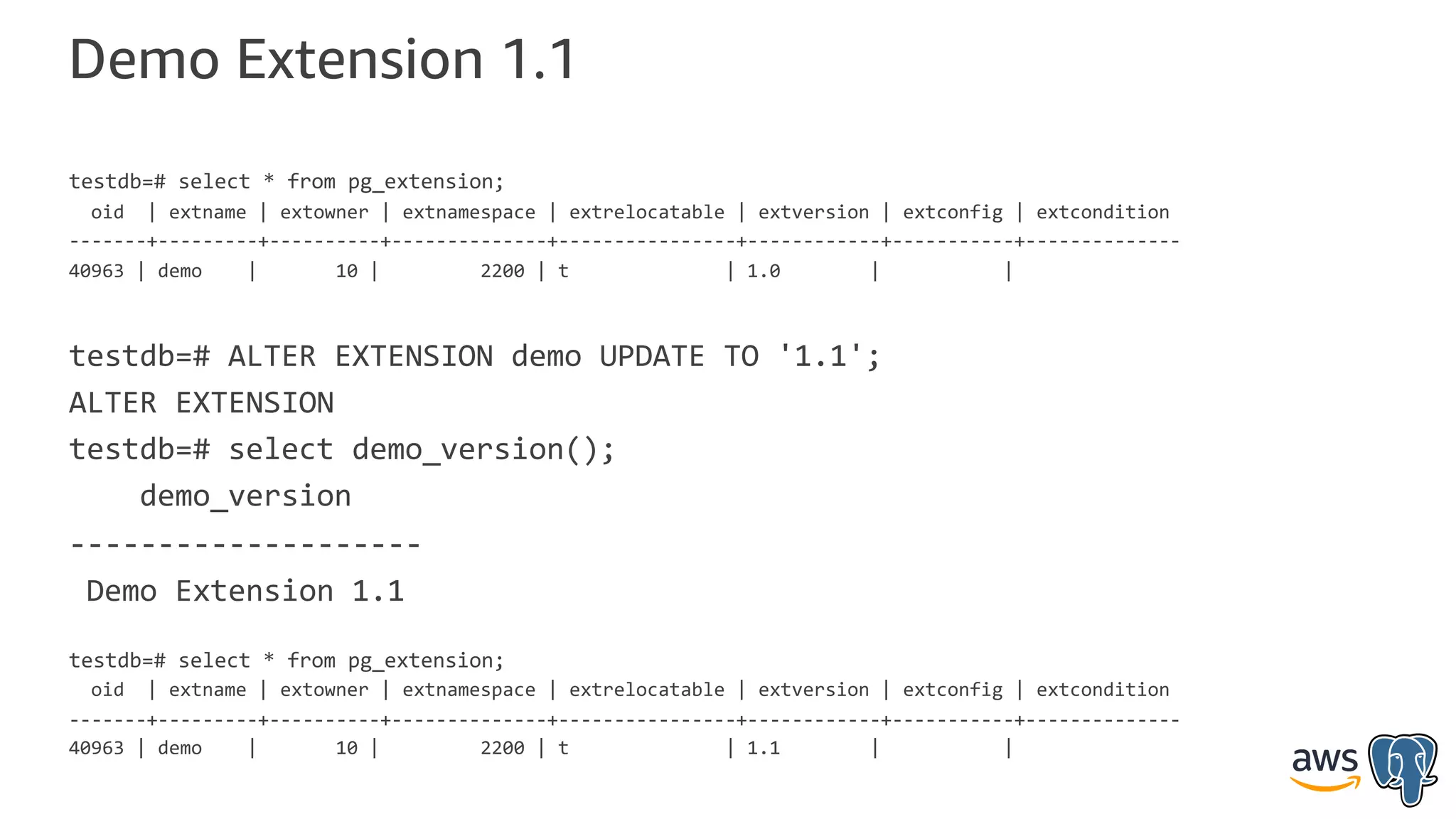 Demo Extension 1.1
testdb=# select * from pg_extension;
oid | extname | extowner | extnamespace | extrelocatable | extversion | extconfig | extcondition
-------+---------+----------+--------------+----------------+------------+-----------+--------------
40963 | demo | 10 | 2200 | t | 1.0 | |
testdb=# ALTER EXTENSION demo UPDATE TO '1.1';
ALTER EXTENSION
testdb=# select demo_version();
demo_version
--------------------
Demo Extension 1.1
testdb=# select * from pg_extension;
oid | extname | extowner | extnamespace | extrelocatable | extversion | extconfig | extcondition
-------+---------+----------+--------------+----------------+------------+-----------+--------------
40963 | demo | 10 | 2200 | t | 1.1 | |
 