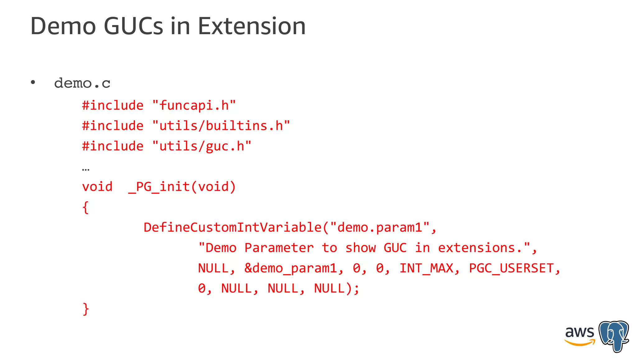 Demo GUCs in Extension
• demo.c
#include "funcapi.h"
#include "utils/builtins.h"
#include "utils/guc.h"
…
void _PG_init(void)
{
DefineCustomIntVariable("demo.param1",
"Demo Parameter to show GUC in extensions.",
NULL, &demo_param1, 0, 0, INT_MAX, PGC_USERSET,
0, NULL, NULL, NULL);
}
 