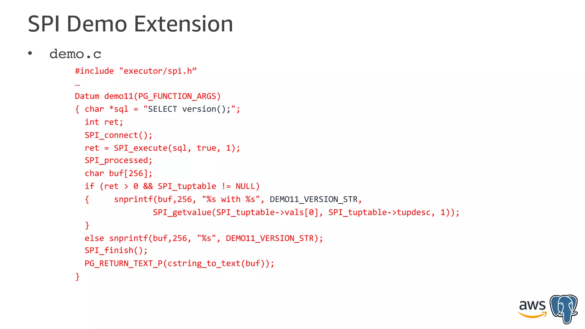 SPI Demo Extension
• demo.c
#include "executor/spi.h”
…
Datum demo11(PG_FUNCTION_ARGS)
{ char *sql = "SELECT version();";
int ret;
SPI_connect();
ret = SPI_execute(sql, true, 1);
SPI_processed;
char buf[256];
if (ret > 0 && SPI_tuptable != NULL)
{ snprintf(buf,256, "%s with %s", DEMO11_VERSION_STR,
SPI_getvalue(SPI_tuptable->vals[0], SPI_tuptable->tupdesc, 1));
}
else snprintf(buf,256, "%s", DEMO11_VERSION_STR);
SPI_finish();
PG_RETURN_TEXT_P(cstring_to_text(buf));
}
 