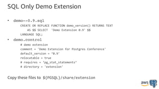 SQL Only Demo Extension
• demo--0.9.sql
CREATE OR REPLACE FUNCTION demo_version() RETURNS TEXT
AS $$ SELECT 'Demo Extension 0.9' $$
LANGUAGE SQL;
• demo.control
# demo extension
comment = 'Demo Extension for Postgres Conference'
default_version = ‘0.9'
relocatable = true
# requires = ‘pg_stat_statements’
# directory = 'extension'
Copy these files to ${PGSQL}/share/extension
 