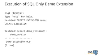 Execution of SQL Only Demo Extension
psql (12beta3)
Type "help" for help.
testdb=# CREATE EXTENSION demo;
CREATE EXTENSION
testdb=# select demo_version();
demo_version
--------------------
Demo Extension 0.9
(1 row)
 