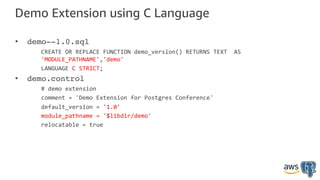 Demo Extension using C Language
• demo--1.0.sql
CREATE OR REPLACE FUNCTION demo_version() RETURNS TEXT AS
'MODULE_PATHNAME','demo'
LANGUAGE C STRICT;
• demo.control
# demo extension
comment = 'Demo Extension for Postgres Conference'
default_version = '1.0'
module_pathname = '$libdir/demo'
relocatable = true
 