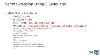 Demo Extension Using C Language
• Makefile ( USE_PGXS=1)
MODULES = demo
EXTENSION = demo
DATA = demo--0.9.sql demo--1.0.sql
PGFILEDESC = "demo extensions - examples of using extensions”
# Following is stub common in many extensions based on C
PG_CPPFLAGS = -DREFINT_VERBOSE
ifdef USE_PGXS
PG_CONFIG = pg_config
PGXS := $(shell $(PG_CONFIG) --pgxs)
include $(PGXS)
else
subdir = contrib/demo
top_builddir = ../..
include $(top_builddir)/src/Makefile.global
include $(top_srcdir)/contrib/contrib-global.mk
endif
 