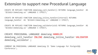 Extension to support new Procedural Language
CREATE OR REPLACE FUNCTION demolang_call_handler() RETURNS language_handler AS
'$libdir/demolang.so' LANGUAGE C STRICT;
CREATE OR REPLACE FUNCTION demolang_inline_handler(internal) RETURNS
language_handler AS '$libdir/demolang.so' LANGUAGE C STRICT;
CREATE OR REPLACE FUNCTION demolang_validator(oid) RETURNS language_handler AS
'$libdir/demolang.so' LANGUAGE C STRICT;
CREATE PROCEDURAL LANGUAGE demolang HANDLER
demolang_call_handler INLINE demolang_inline_handler VALIDATOR
demolang_validator ;
COMMENT ON PROCEDURAL LANGUAGE demolang IS 'Demo Language for PostgreSQL
Conference';
 