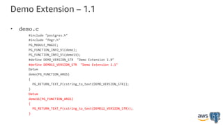 Demo Extension – 1.1
• demo.c
#include "postgres.h"
#include "fmgr.h"
PG_MODULE_MAGIC;
PG_FUNCTION_INFO_V1(demo);
PG_FUNCTION_INFO_V1(demo11);
#define DEMO_VERSION_STR "Demo Extension 1.0"
#define DEMO11_VERSION_STR "Demo Extension 1.1"
Datum
demo(PG_FUNCTION_ARGS)
{
PG_RETURN_TEXT_P(cstring_to_text(DEMO_VERSION_STR));
}
Datum
demo11(PG_FUNCTION_ARGS)
{
PG_RETURN_TEXT_P(cstring_to_text(DEMO11_VERSION_STR));
}
 