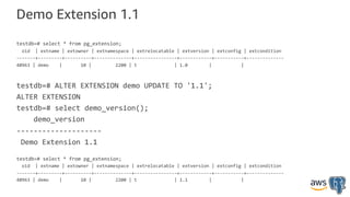 Demo Extension 1.1
testdb=# select * from pg_extension;
oid | extname | extowner | extnamespace | extrelocatable | extversion | extconfig | extcondition
-------+---------+----------+--------------+----------------+------------+-----------+--------------
40963 | demo | 10 | 2200 | t | 1.0 | |
testdb=# ALTER EXTENSION demo UPDATE TO '1.1';
ALTER EXTENSION
testdb=# select demo_version();
demo_version
--------------------
Demo Extension 1.1
testdb=# select * from pg_extension;
oid | extname | extowner | extnamespace | extrelocatable | extversion | extconfig | extcondition
-------+---------+----------+--------------+----------------+------------+-----------+--------------
40963 | demo | 10 | 2200 | t | 1.1 | |
 