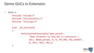 Demo GUCs in Extension
• demo.c
#include "funcapi.h"
#include "utils/builtins.h"
#include "utils/guc.h"
…
void _PG_init(void)
{
DefineCustomIntVariable("demo.param1",
"Demo Parameter to show GUC in extensions.",
NULL, &demo_param1, 0, 0, INT_MAX, PGC_USERSET,
0, NULL, NULL, NULL);
}
 