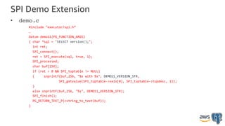 SPI Demo Extension
• demo.c
#include "executor/spi.h”
…
Datum demo11(PG_FUNCTION_ARGS)
{ char *sql = "SELECT version();";
int ret;
SPI_connect();
ret = SPI_execute(sql, true, 1);
SPI_processed;
char buf[256];
if (ret > 0 && SPI_tuptable != NULL)
{ snprintf(buf,256, "%s with %s", DEMO11_VERSION_STR,
SPI_getvalue(SPI_tuptable->vals[0], SPI_tuptable->tupdesc, 1));
}
else snprintf(buf,256, "%s", DEMO11_VERSION_STR);
SPI_finish();
PG_RETURN_TEXT_P(cstring_to_text(buf));
}
 